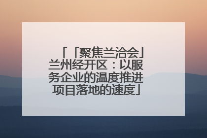 「聚焦兰洽会」兰州经开区：以服务企业的温度推进项目落地的速度