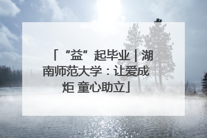 “益”起毕业｜湖南师范大学：让爱成炬 童心助立