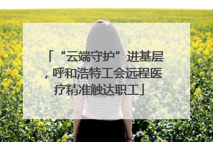 “云端守护”进基层，呼和浩特工会远程医疗精准触达职工