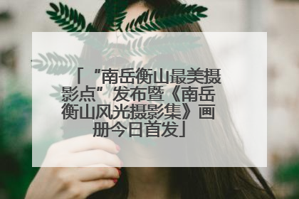 “南岳衡山最美摄影点”发布暨《南岳衡山风光摄影集》画册今日首发