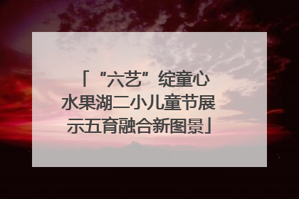 “六艺”绽童心 水果湖二小儿童节展示五育融合新图景