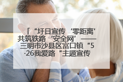 “圩日宣传‘零距离’共筑铁路‘安全网’——三明市沙县区富口镇“5·26我爱路“主题宣传活动成效显著