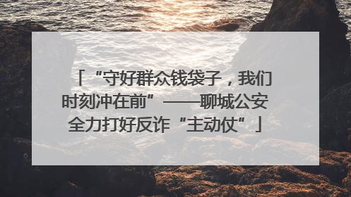 “守好群众钱袋子，我们时刻冲在前”——聊城公安全力打好反诈“主动仗”