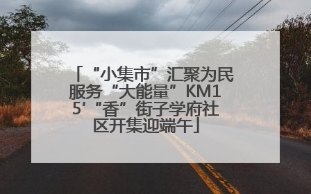 “小集市”汇聚为民服务“大能量”KM15′“香”街子学府社区开集迎端午
