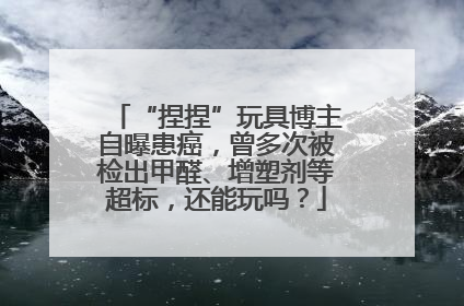 “捏捏”玩具博主自曝患癌，曾多次被检出甲醛、增塑剂等超标，还能玩吗？