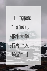 “韩流”涌动，郴州大举拓客“入境游”