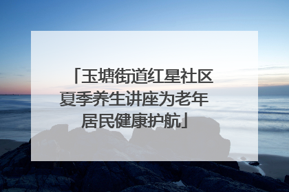 玉塘街道红星社区夏季养生讲座为老年居民健康护航