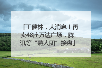 王健林，大消息！再卖48座万达广场，腾讯等“熟人团”接盘
