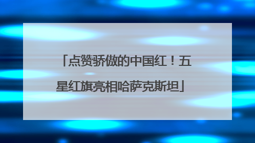 点赞骄傲的中国红！五星红旗亮相哈萨克斯坦