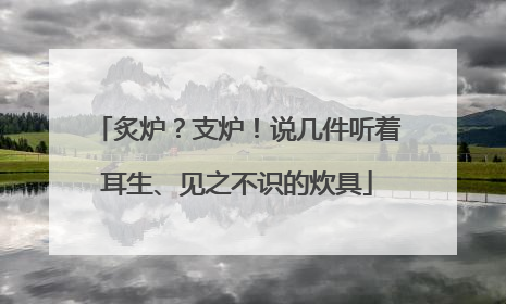 炙炉？支炉！说几件听着耳生、见之不识的炊具