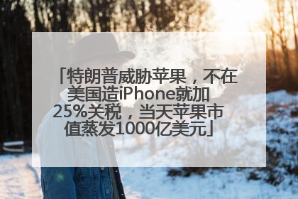 特朗普威胁苹果，不在美国造iPhone就加25%关税，当天苹果市值蒸发1000亿美元