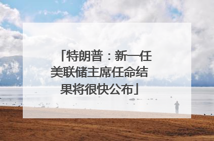 特朗普：新一任美联储主席任命结果将很快公布