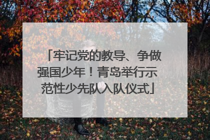 牢记党的教导、争做强国少年！青岛举行示范性少先队入队仪式