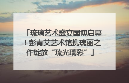 琉璃艺术盛宴国博启幕！彭青艾艺术馆携瑰丽之作绽放“琉光璃彩”