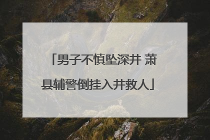 男子不慎坠深井 萧县辅警倒挂入井救人