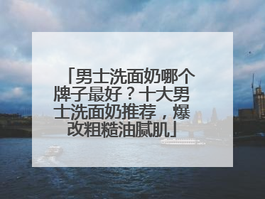 男士洗面奶哪个牌子最好？十大男士洗面奶推荐，爆改粗糙油腻肌