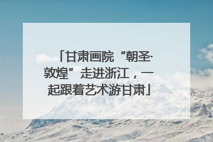 甘肃画院“朝圣·敦煌”走进浙江，一起跟着艺术游甘肃