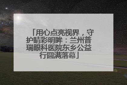 用心点亮视界，守护睛彩明眸：兰州普瑞眼科医院东乡公益行圆满落幕