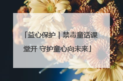 益心保护｜禁毒童话课堂开 守护童心向未来