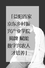 益阳首家京东乡村振兴产业学院揭牌 赋能数字兴农人才培养
