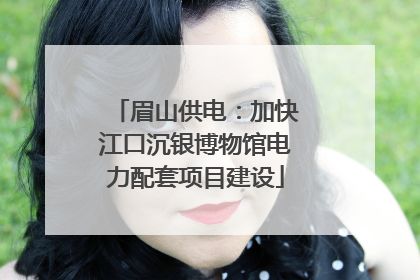 眉山供电：加快江口沉银博物馆电力配套项目建设