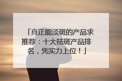 真正能淡斑的产品求推荐：十大祛斑产品排名，凭实力上位！