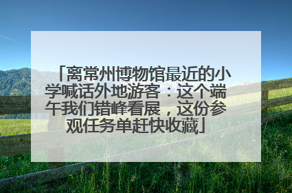 离常州博物馆最近的小学喊话外地游客：这个端午我们错峰看展，这份参观任务单赶快收藏