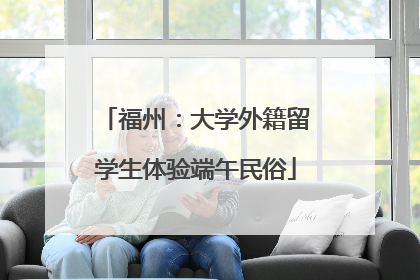 福州：大学外籍留学生体验端午民俗