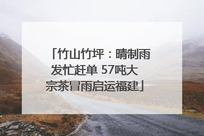 竹山竹坪：晴制雨发忙赶单 57吨大宗茶冒雨启运福建