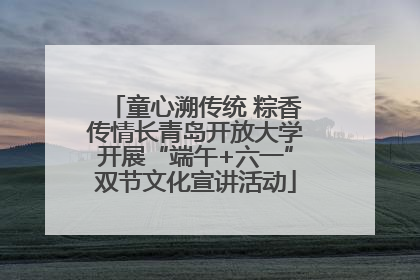 童心溯传统 粽香传情长青岛开放大学开展“端午+六一”双节文化宣讲活动