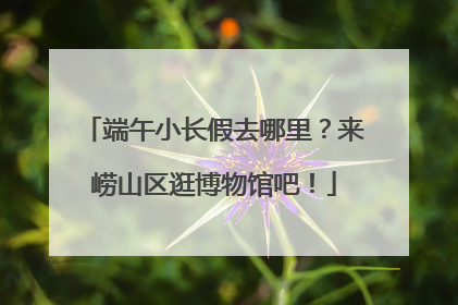 端午小长假去哪里？来崂山区逛博物馆吧！