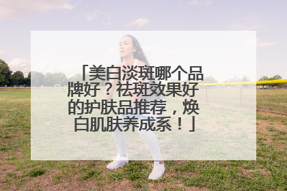 美白淡斑哪个品牌好？祛斑效果好的护肤品推荐，焕白肌肤养成系！
