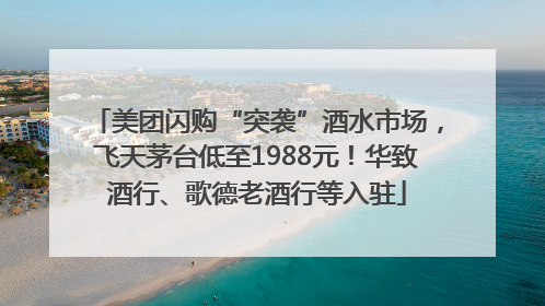 美团闪购“突袭”酒水市场，飞天茅台低至1988元！华致酒行、歌德老酒行等入驻
