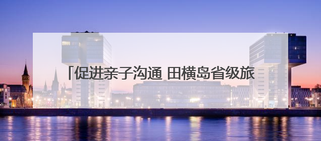 促进亲子沟通 田横岛省级旅游度假区开展亲子服务活动