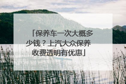 保养车一次大概多少钱？上汽大众保养收费透明有优惠