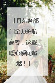 丹东各部门全力护航高考，这些暖心瞬间超燃！