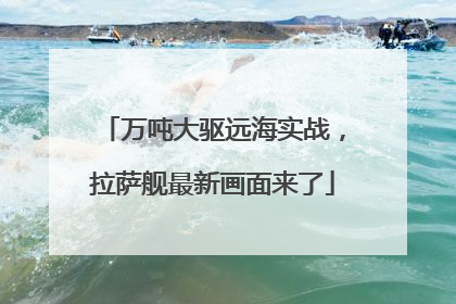 万吨大驱远海实战，拉萨舰最新画面来了