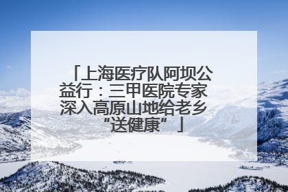 上海医疗队阿坝公益行：三甲医院专家深入高原山地给老乡“送健康”