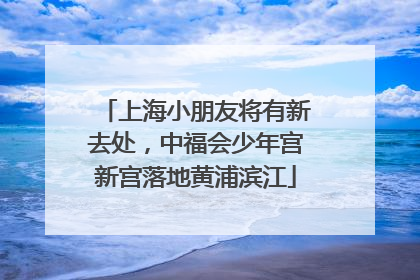 上海小朋友将有新去处,中福会少年宫新宫落地黄浦滨江