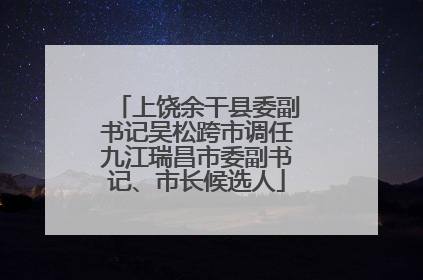 上饶余干县委副书记吴松跨市调任九江瑞昌市委副书记、市长候选人