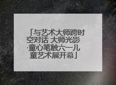 与艺术大师跨时空对话 大师光影·童心笔触六一儿童艺术展开幕