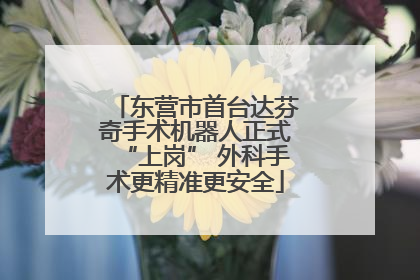 东营市首台达芬奇手术机器人正式“上岗” 外科手术更精准更安全