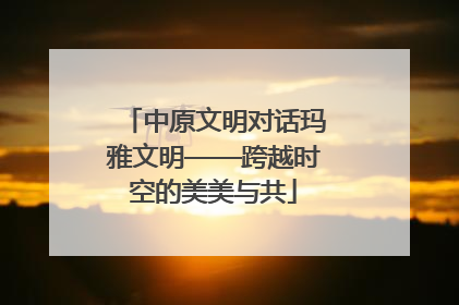 中原文明对话玛雅文明——跨越时空的美美与共