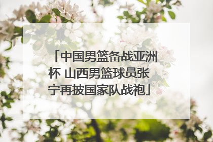 中国男篮备战亚洲杯 山西男篮球员张宁再披国家队战袍