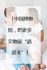 中国博物馆，把更多文物展“请进来”