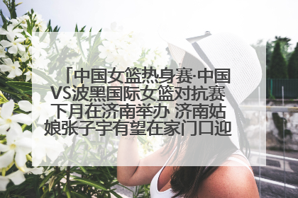 中国女篮热身赛·中国VS波黑国际女篮对抗赛下月在济南举办 济南姑娘张子宇有望在家门口迎来国家队首秀