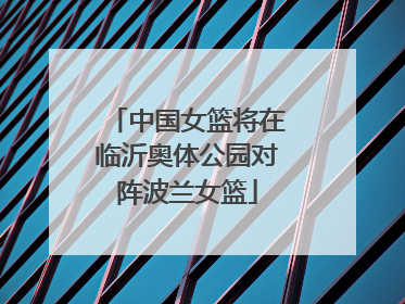 中国女篮将在临沂奥体公园对阵波兰女篮