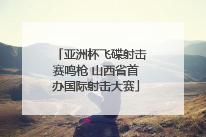 亚洲杯飞碟射击赛鸣枪 山西省首办国际射击大赛