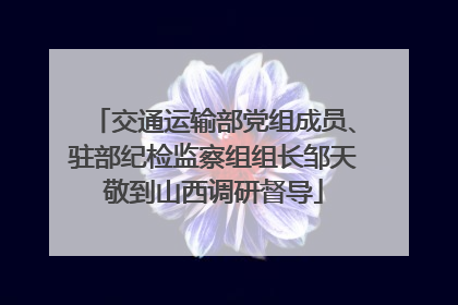 交通运输部党组成员、驻部纪检监察组组长邹天敬到山西调研督导