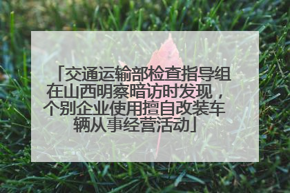 交通运输部检查指导组在山西明察暗访时发现，个别企业使用擅自改装车辆从事经营活动